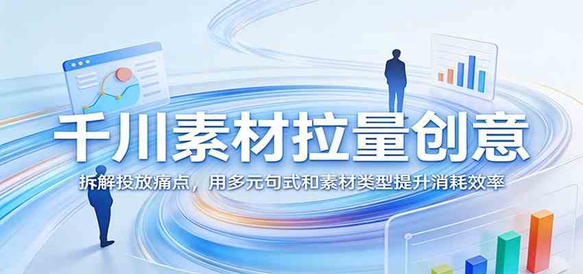 千川素材拉量创意：拆解投放痛点，用多元句式和素材类型提升消耗效率-鸿雁学习网