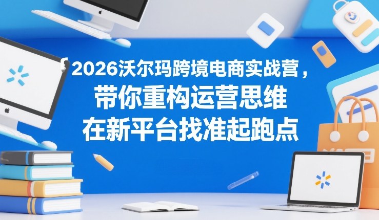 2026沃尔玛跨境电商实战营，带你重构运营思维，在新平台找准起跑点-鸿雁学习网