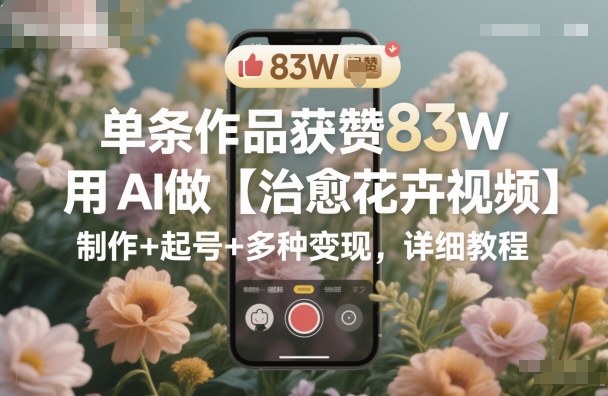 单条作品获赞83W，用AI做【治愈花卉视频】，制作+起号+多种变现，详细教程-鸿雁学习网