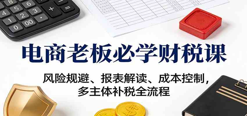 电商老板必学财税课：风险规避、报表解读、成本控制，多主体补税全流程-鸿雁学习网