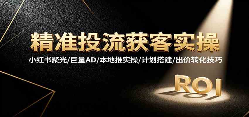 精准投流获客实操，小红书聚光/巨量AD/本地推实操/计划搭建/出价转化技巧-鸿雁学习网