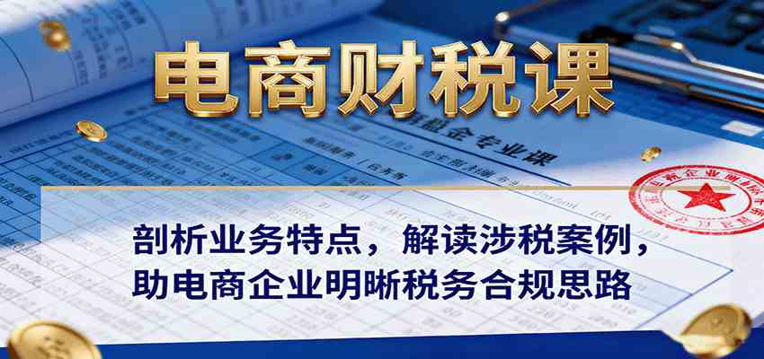 电商财税课：剖析业务特点，解读涉税案例，助电商企业明晰税务合规思路-鸿雁学习网