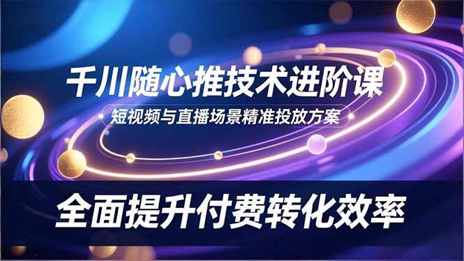 （16688期）千川随心推技术进阶课，短视频与直播场景精准投放方案，全面提升付费转化效率-鸿雁学习网