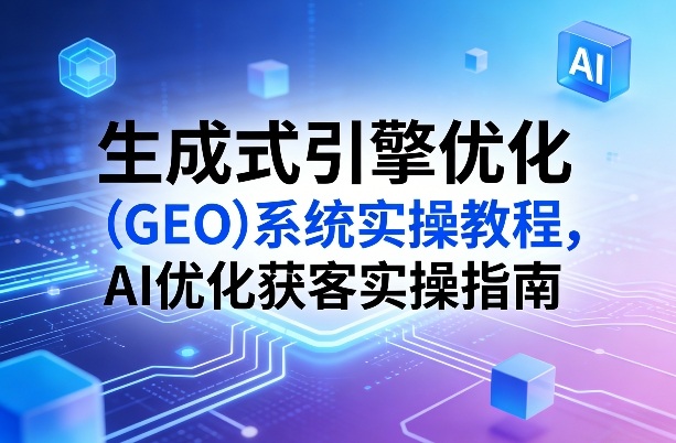 生成式引擎优化(GEO)系统实操教程,AI优化获客实操指南-鸿雁学习网