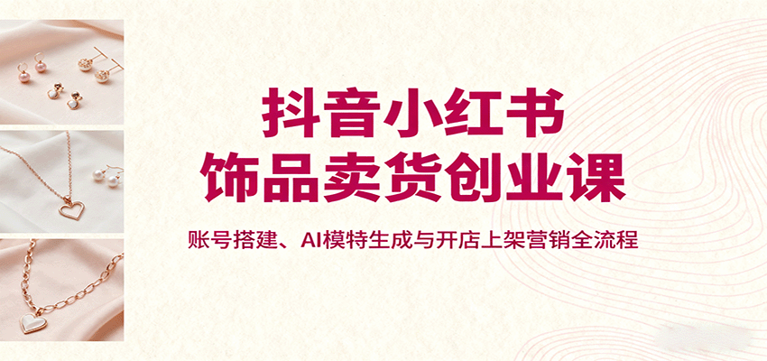 抖音小红书饰品卖货创业课，账号搭建、AI模特生成与开店上架营销全流程-鸿雁学习网